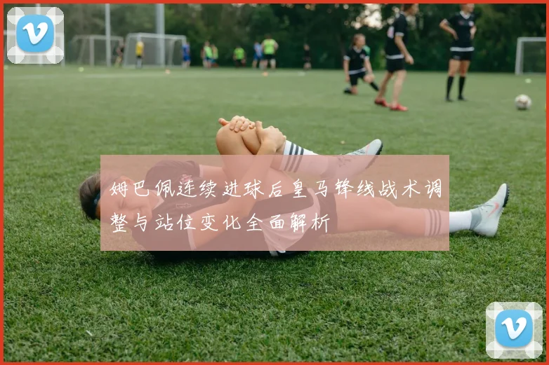 姆巴佩连续进球后皇马锋线战术调整与站位变化全面解析