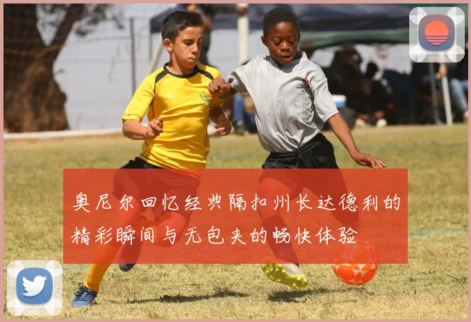 奥尼尔回忆经典隔扣州长达德利的精彩瞬间与无包夹的畅快体验