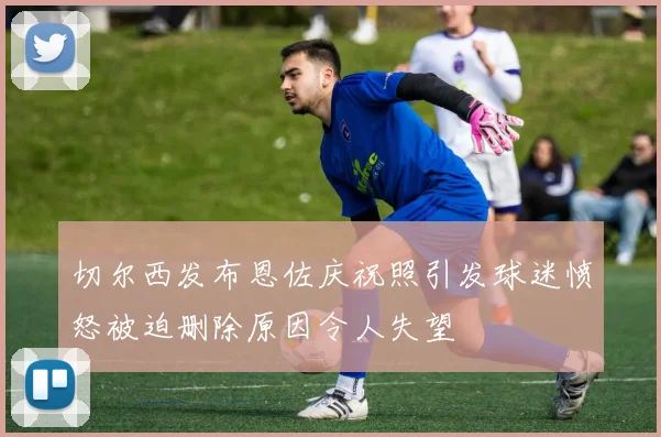切尔西发布恩佐庆祝照引发球迷愤怒被迫删除原因令人失望
