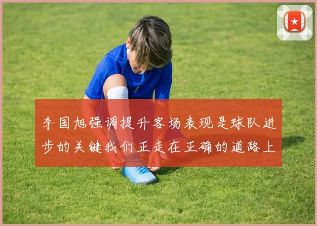 李国旭强调提升客场表现是球队进步的关键我们正走在正确的道路上