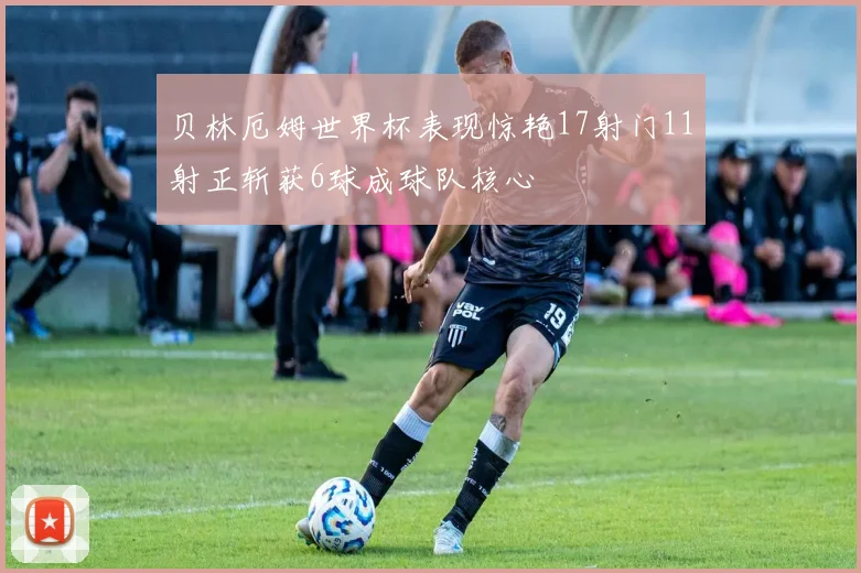 贝林厄姆世界杯表现惊艳17射门11射正斩获6球成球队核心