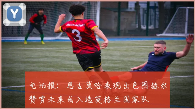 电讯报：恩古莫哈表现出色图赫尔赞赏未来或入选英格兰国家队