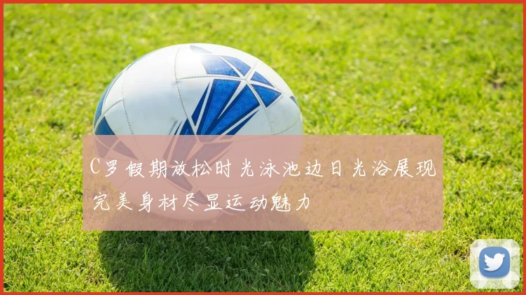 C罗假期放松时光泳池边日光浴展现完美身材尽显运动魅力