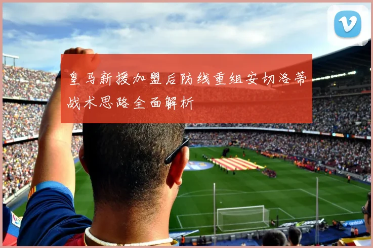 皇马新援加盟后防线重组安切洛蒂战术思路全面解析