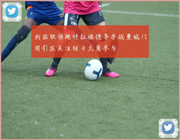 利兹联领跑特拉福德争夺战曼城门将引发关注纽卡无意参与