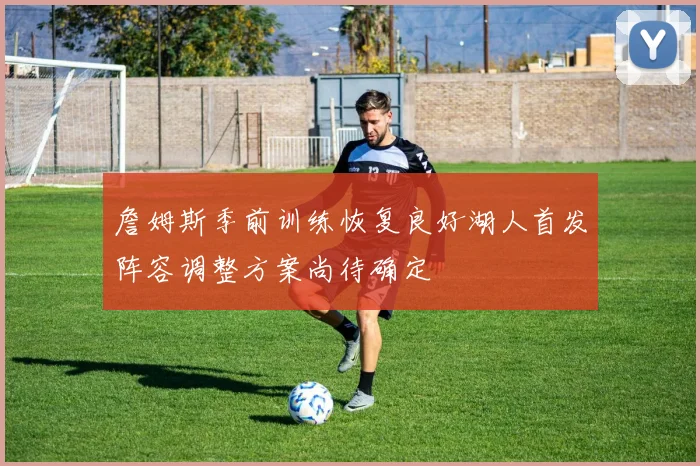 詹姆斯季前训练恢复良好湖人首发阵容调整方案尚待确定